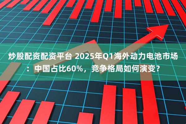 炒股配资配资平台 2025年Q1海外动力电池市场：中国占比60%，竞争格局如何演变？
