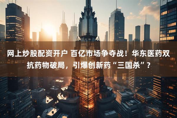网上炒股配资开户 百亿市场争夺战！华东医药双抗药物破局，引爆创新药“三国杀”？