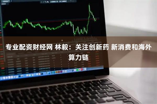 专业配资财经网 林毅：关注创新药 新消费和海外算力链