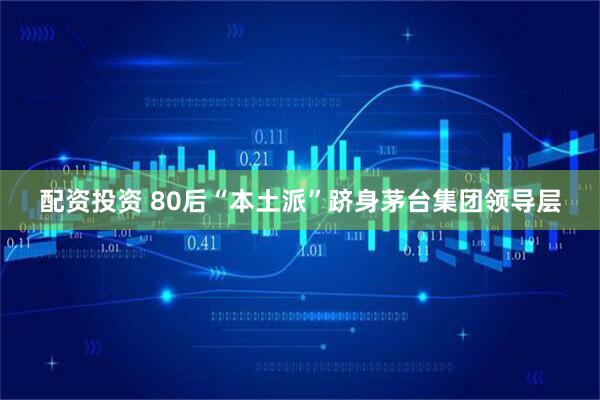 配资投资 80后“本土派”跻身茅台集团领导层