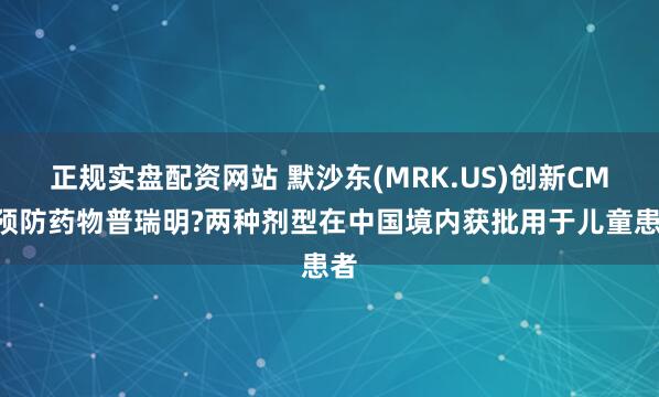 正规实盘配资网站 默沙东(MRK.US)创新CMV预防药物普瑞明?两种剂型在中国境内获批用于儿童患者