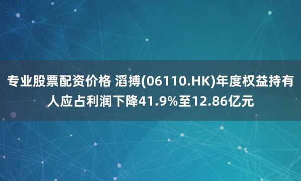 专业股票配资价格 滔搏(06110.HK)年度权益持有人应占利润下降41.9%至12.86亿元