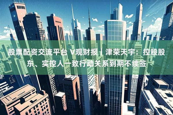 股票配资交流平台 V观财报｜津荣天宇：控股股东、实控人一致行动关系到期不续签