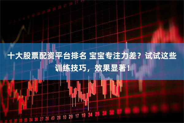 十大股票配资平台排名 宝宝专注力差？试试这些训练技巧，效果显著！