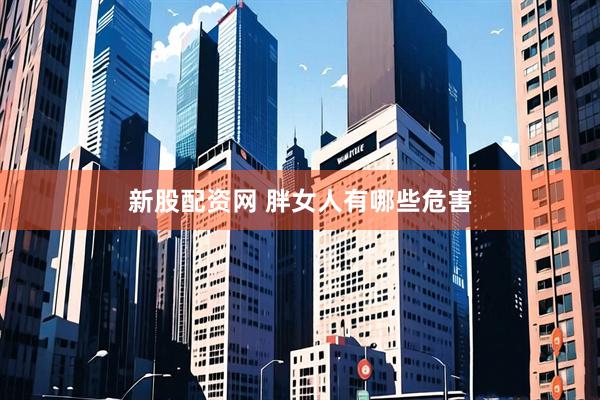 新股配资网 胖女人有哪些危害