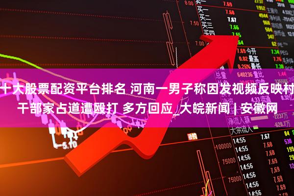 十大股票配资平台排名 河南一男子称因发视频反映村干部家占道遭殴打 多方回应_大皖新闻 | 安徽网