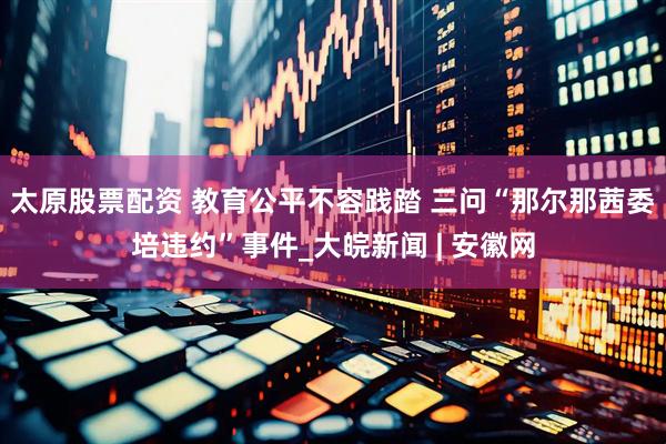 太原股票配资 教育公平不容践踏 三问“那尔那茜委培违约”事件_大皖新闻 | 安徽网