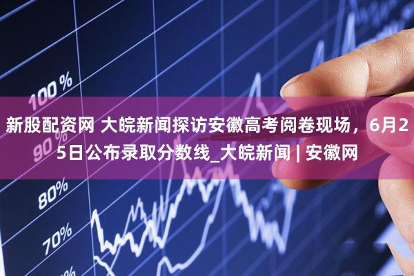 新股配资网 大皖新闻探访安徽高考阅卷现场，6月25日公布录取分数线_大皖新闻 | 安徽网