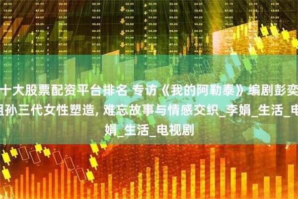 十大股票配资平台排名 专访《我的阿勒泰》编剧彭奕宁, 祖孙三代女性塑造, 难忘故事与情感交织_李娟_生活_电视剧