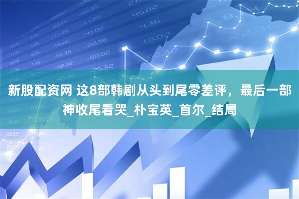 新股配资网 这8部韩剧从头到尾零差评，最后一部神收尾看哭_朴宝英_首尔_结局