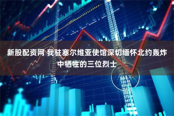新股配资网 我驻塞尔维亚使馆深切缅怀北约轰炸中牺牲的三位烈士