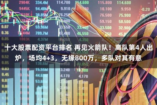 十大股票配资平台排名 再见火箭队！离队第4人出炉，场均4+3，无缘800万，多队对其有意