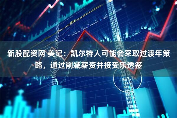 新股配资网 美记：凯尔特人可能会采取过渡年策略，通过削减薪资并接受乐透签