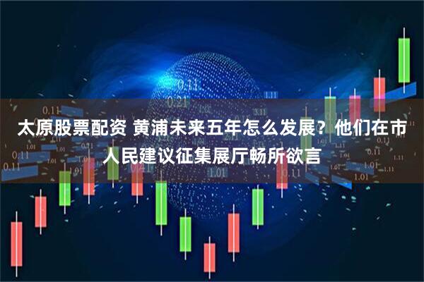 太原股票配资 黄浦未来五年怎么发展？他们在市人民建议征集展厅畅所欲言