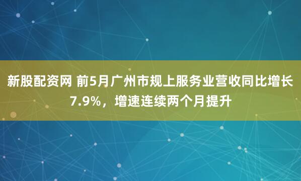新股配资网 前5月广州市规上服务业营收同比增长7.9%，增速连续两个月提升