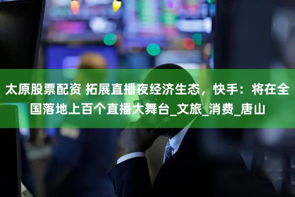 太原股票配资 拓展直播夜经济生态，快手：将在全国落地上百个直播大舞台_文旅_消费_唐山