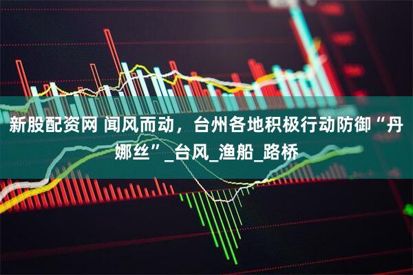 新股配资网 闻风而动，台州各地积极行动防御“丹娜丝”_台风_渔船_路桥