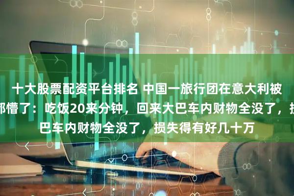 十大股票配资平台排名 中国一旅行团在意大利被洗劫一空，游客都懵了：吃饭20来分钟，回来大巴车内财物全没了，损失得有好几十万