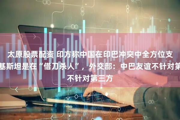 太原股票配资 印方称中国在印巴冲突中全方位支持巴基斯坦是在“借刀杀人”，外交部：中巴友谊不针对第三方