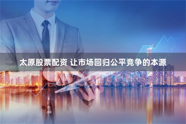 太原股票配资 让市场回归公平竞争的本源