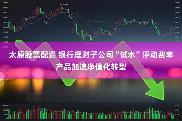 太原股票配资 银行理财子公司“试水”浮动费率产品加速净值化转型