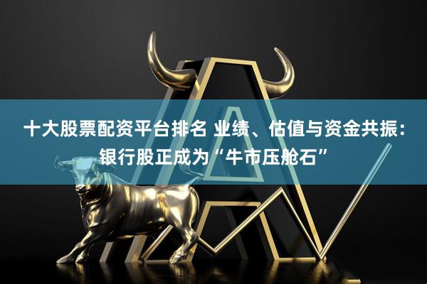 十大股票配资平台排名 业绩、估值与资金共振：银行股正成为“牛市压舱石”