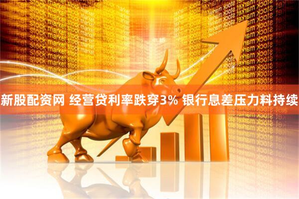 新股配资网 经营贷利率跌穿3% 银行息差压力料持续