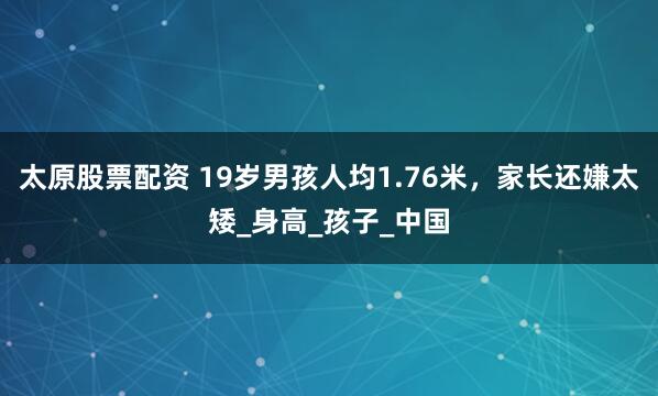 太原股票配资 19岁男孩人均1.76米，家长还嫌太矮_身高_孩子_中国
