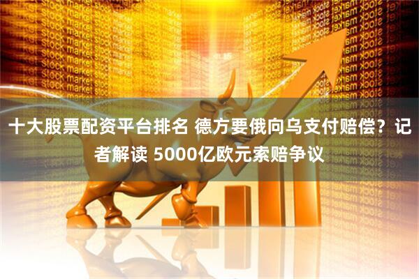 十大股票配资平台排名 德方要俄向乌支付赔偿？记者解读 5000亿欧元索赔争议