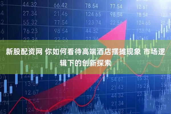 新股配资网 你如何看待高端酒店摆摊现象 市场逻辑下的创新探索