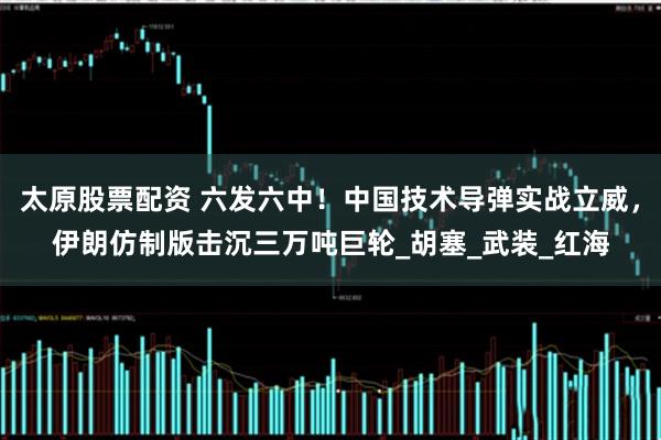 太原股票配资 六发六中！中国技术导弹实战立威，伊朗仿制版击沉三万吨巨轮_胡塞_武装_红海