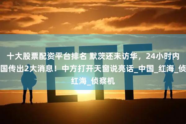 十大股票配资平台排名 默茨还未访华，24小时内，德国传出2大消息！中方打开天窗说亮话_中国_红海_侦察机
