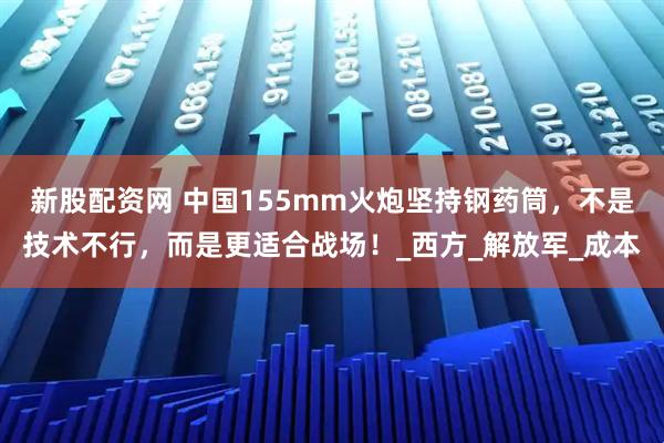 新股配资网 中国155mm火炮坚持钢药筒，不是技术不行，而是更适合战场！_西方_解放军_成本