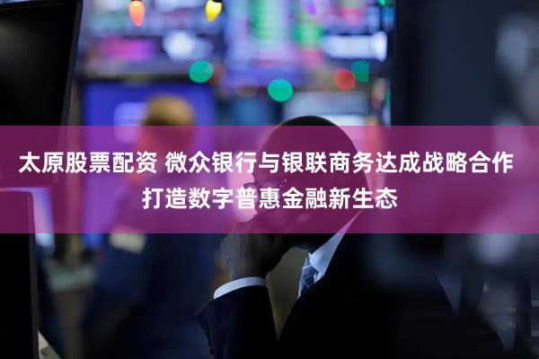 太原股票配资 微众银行与银联商务达成战略合作 打造数字普惠金融新生态