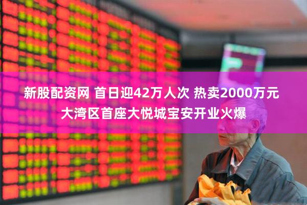 新股配资网 首日迎42万人次 热卖2000万元 大湾区首座大悦城宝安开业火爆