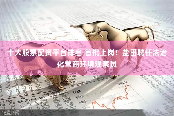 十大股票配资平台排名 首批上岗！盐田聘任法治化营商环境观察员