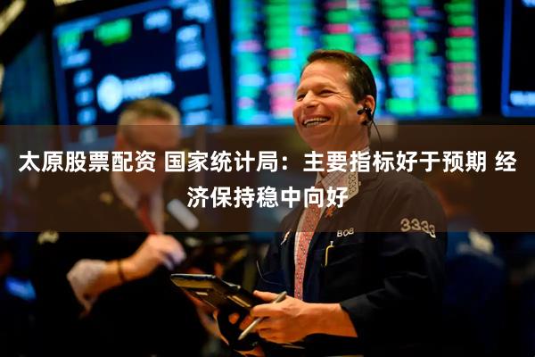 太原股票配资 国家统计局：主要指标好于预期 经济保持稳中向好