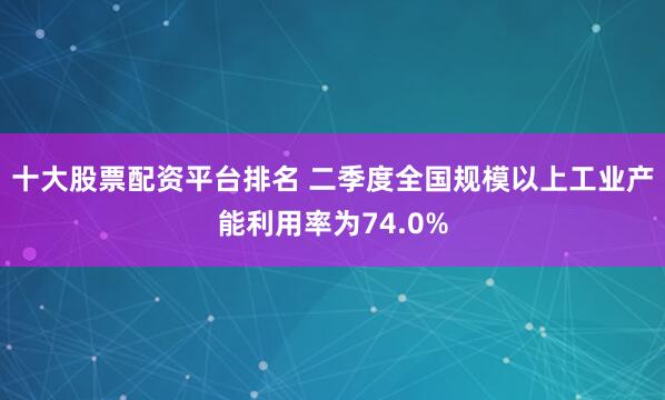 十大股票配资平台排名 二季度全国规模以上工业产能利用率为74.0%