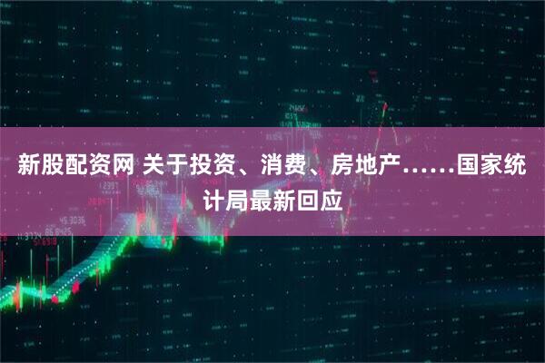 新股配资网 关于投资、消费、房地产……国家统计局最新回应