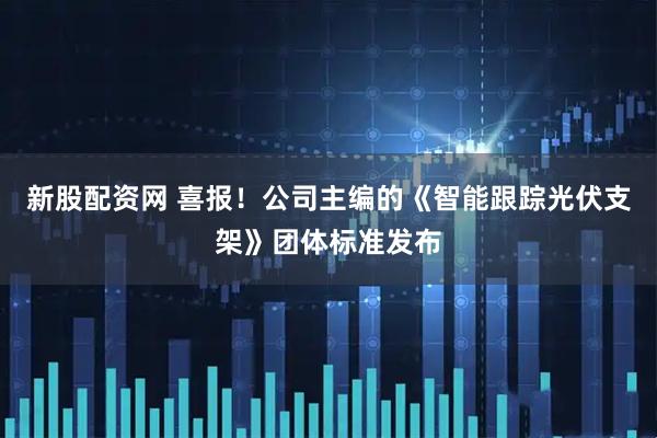 新股配资网 喜报！公司主编的《智能跟踪光伏支架》团体标准发布