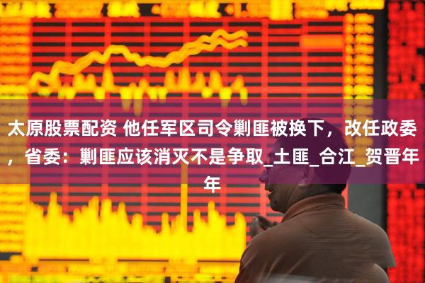 太原股票配资 他任军区司令剿匪被换下，改任政委，省委：剿匪应该消灭不是争取_土匪_合江_贺晋年