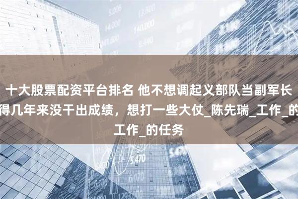十大股票配资平台排名 他不想调起义部队当副军长，觉得几年来没干出成绩，想打一些大仗_陈先瑞_工作_的任务