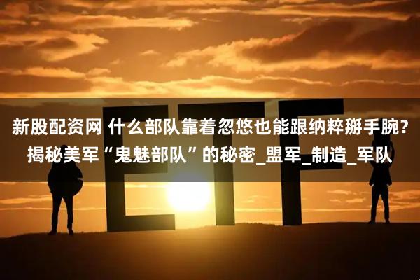 新股配资网 什么部队靠着忽悠也能跟纳粹掰手腕？揭秘美军“鬼魅部队”的秘密_盟军_制造_军队