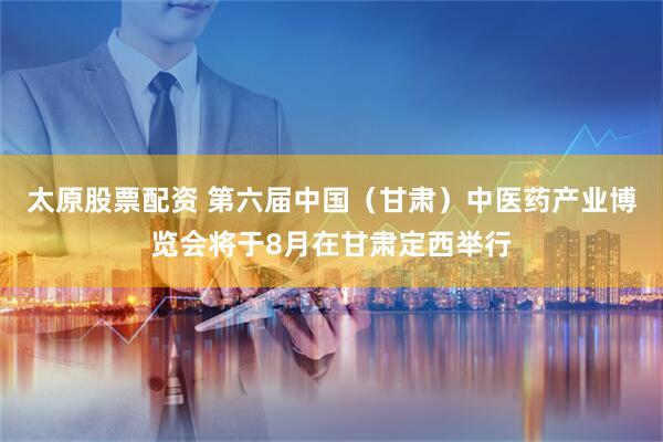 太原股票配资 第六届中国（甘肃）中医药产业博览会将于8月在甘肃定西举行