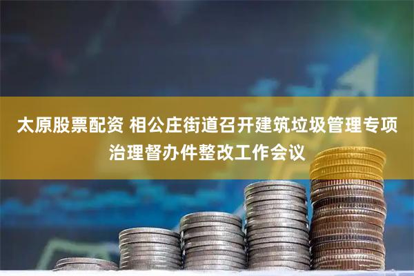 太原股票配资 相公庄街道召开建筑垃圾管理专项治理督办件整改工作会议