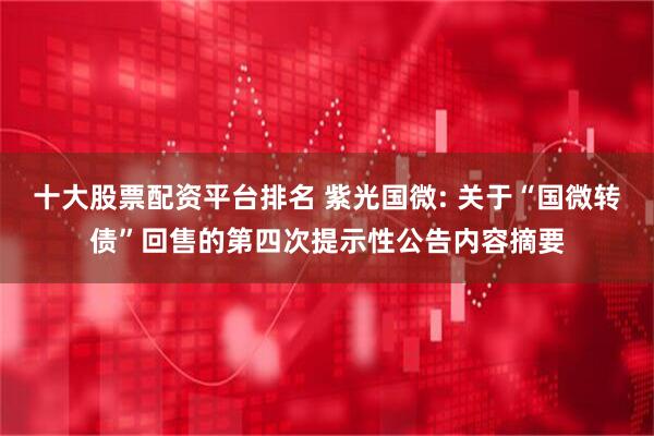 十大股票配资平台排名 紫光国微: 关于“国微转债”回售的第四次提示性公告内容摘要