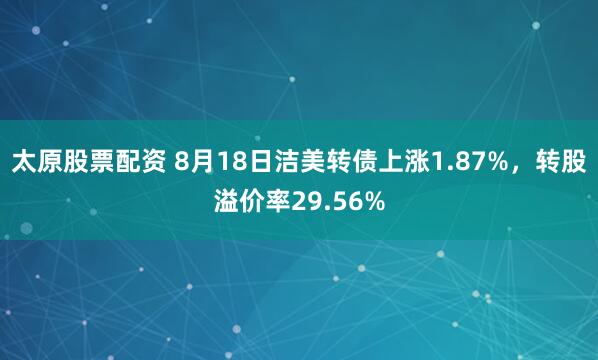 太原股票配资 8月18日洁美转债上涨1.87%，转股溢价率29.56%
