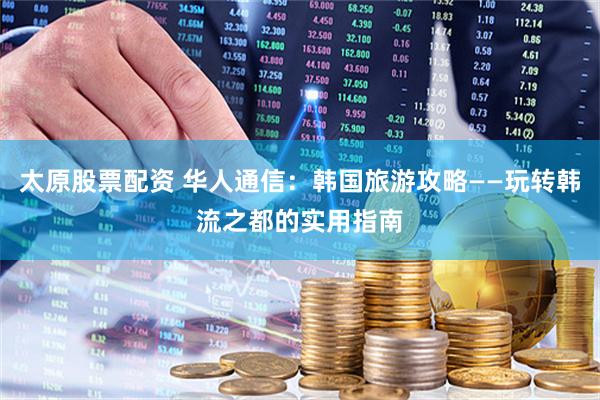 太原股票配资 华人通信：韩国旅游攻略——玩转韩流之都的实用指南