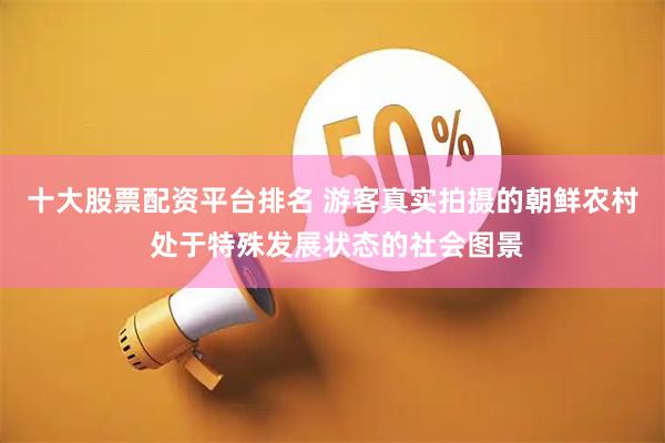 十大股票配资平台排名 游客真实拍摄的朝鲜农村 处于特殊发展状态的社会图景