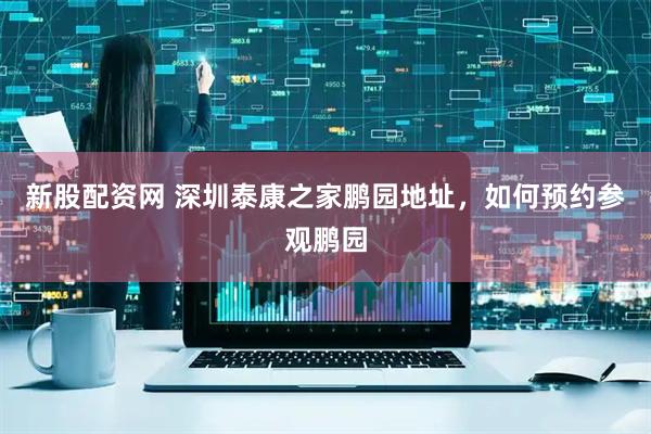 新股配资网 深圳泰康之家鹏园地址，如何预约参观鹏园